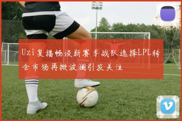 Uzi复播畅谈新赛季战队选择LPL转会市场再掀波澜引发关注