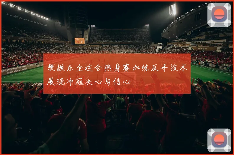 樊振东全运会热身赛加练反手技术展现冲冠决心与信心