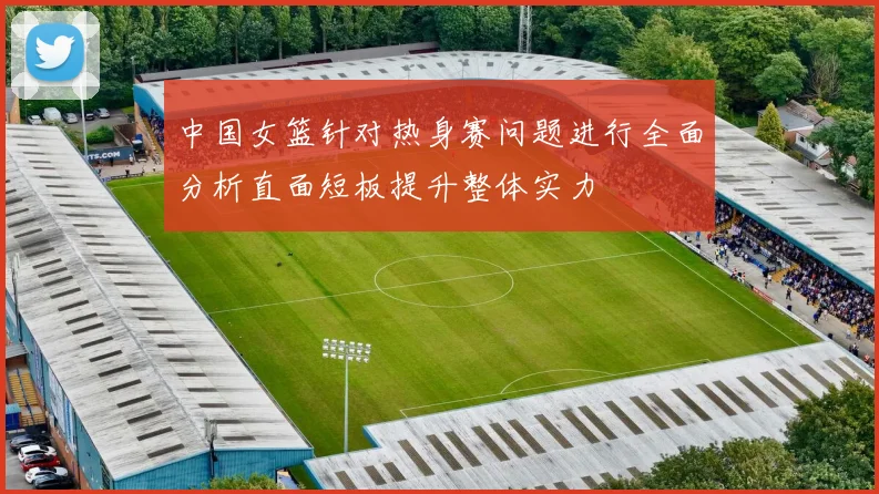 中国女篮针对热身赛问题进行全面分析直面短板提升整体实力