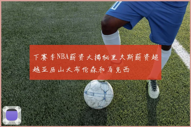 下赛季NBA薪资大揭秘里夫斯薪资超越亚历山大布伦森和马克西