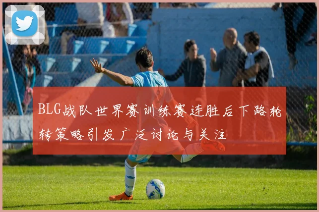 BLG战队世界赛训练赛连胜后下路轮转策略引发广泛讨论与关注